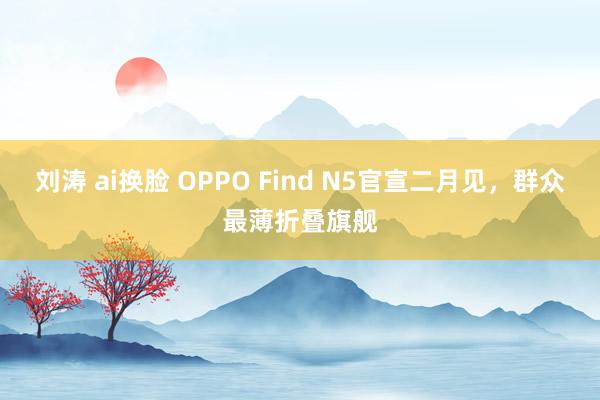 刘涛 ai换脸 OPPO Find N5官宣二月见，群众最薄折叠旗舰