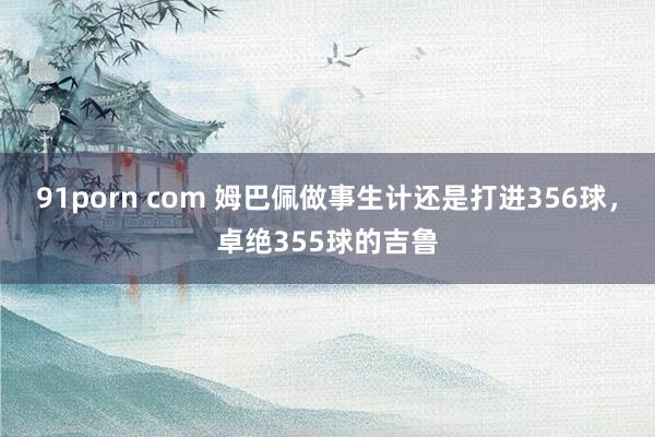 91porn com 姆巴佩做事生计还是打进356球，卓绝355球的吉鲁