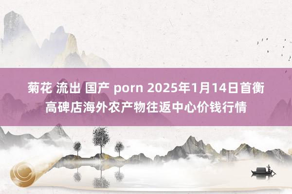 菊花 流出 国产 porn 2025年1月14日首衡高碑店海外农产物往返中心价钱行情