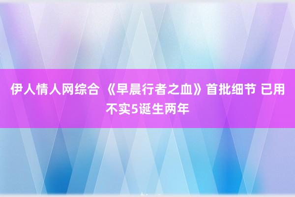 伊人情人网综合 《早晨行者之血》首批细节 已用不实5诞生两年