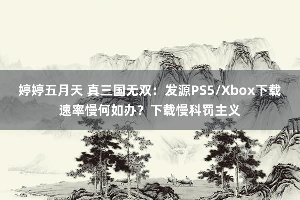 婷婷五月天 真三国无双：发源PS5/Xbox下载速率慢何如办？下载慢科罚主义