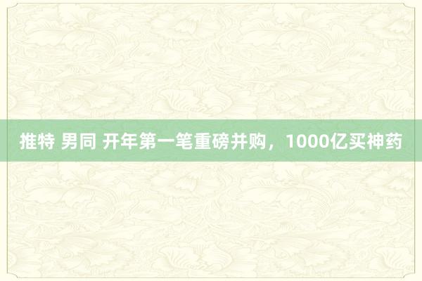 推特 男同 开年第一笔重磅并购，1000亿买神药