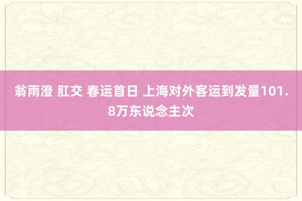 翁雨澄 肛交 春运首日 上海对外客运到发量101.8万东说念主次