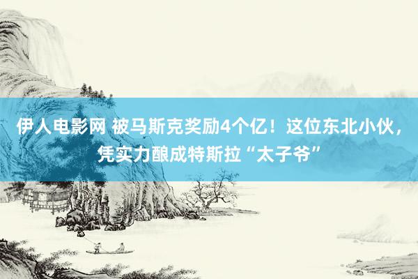 伊人电影网 被马斯克奖励4个亿！这位东北小伙，凭实力酿成特斯拉“太子爷”