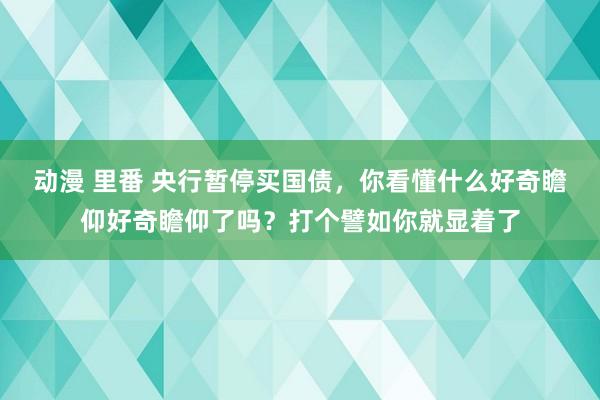 动漫 里番 央行暂停买国债，你看懂什么好奇瞻仰好奇瞻仰了吗？打个譬如你就显着了