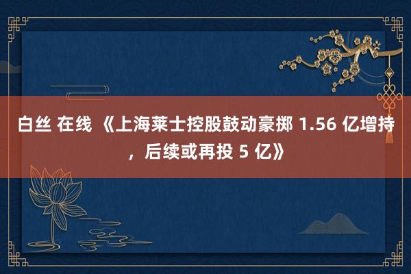 白丝 在线 《上海莱士控股鼓动豪掷 1.56 亿增持，后续或再投 5 亿》