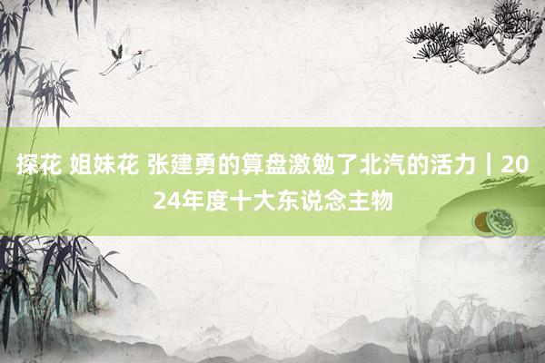 探花 姐妹花 张建勇的算盘激勉了北汽的活力｜2024年度十大东说念主物
