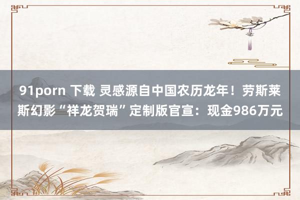 91porn 下载 灵感源自中国农历龙年！劳斯莱斯幻影“祥龙贺瑞”定制版官宣：现金986万元