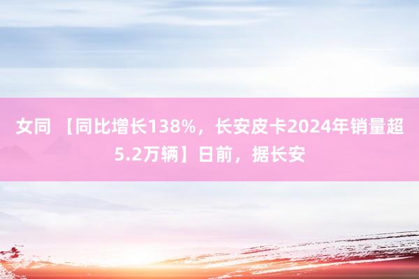 女同 【同比增长138%，长安皮卡2024年销量超5.2万辆】日前，据长安