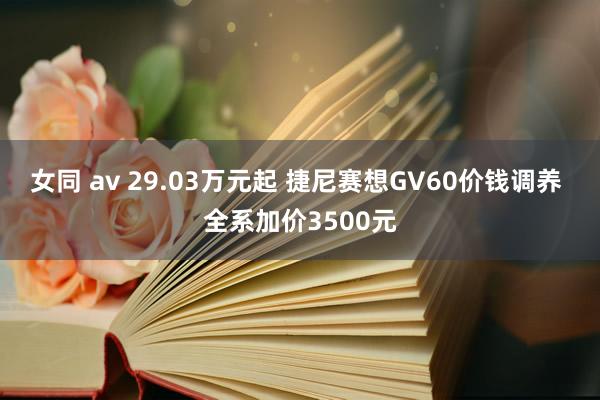 女同 av 29.03万元起 捷尼赛想GV60价钱调养 全系加价3500元