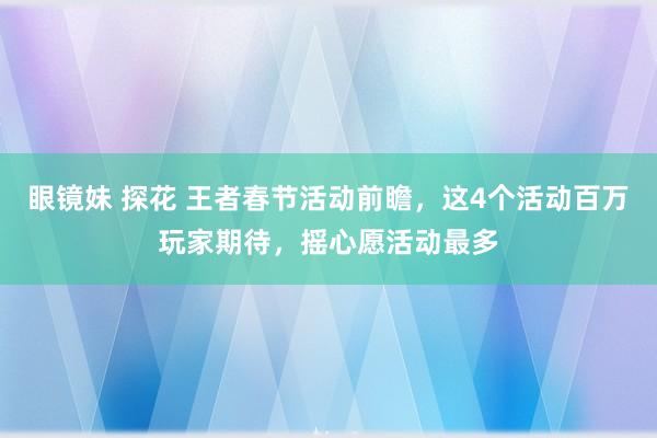 眼镜妹 探花 王者春节活动前瞻，这4个活动百万玩家期待，摇心愿活动最多