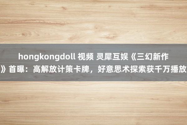 hongkongdoll 视频 灵犀互娱《三幻新作》首曝：高解放计策卡牌，好意思术探索获千万播放