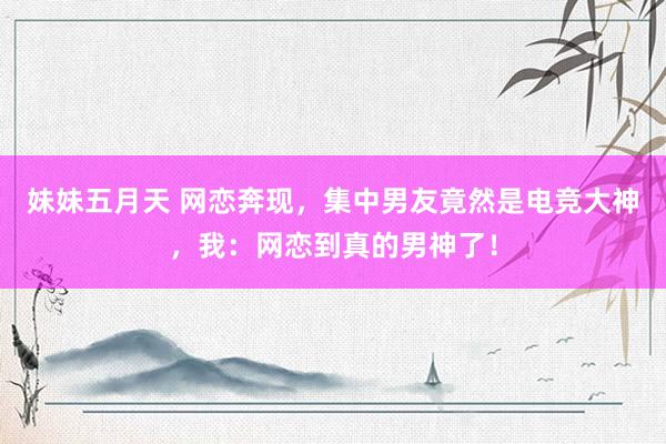 妹妹五月天 网恋奔现，集中男友竟然是电竞大神，我：网恋到真的男神了！