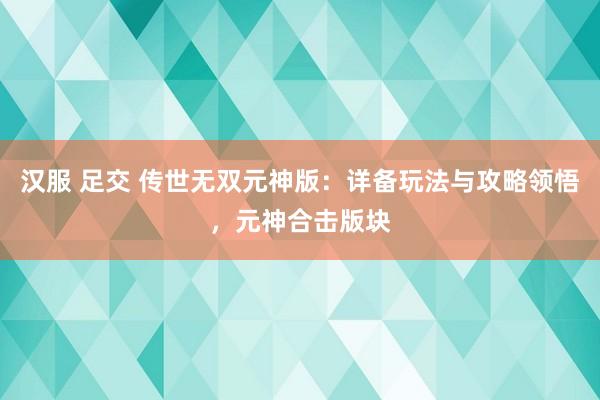 汉服 足交 传世无双元神版：详备玩法与攻略领悟，元神合击版块