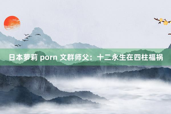 日本萝莉 porn 文群师父：十二永生在四柱福祸