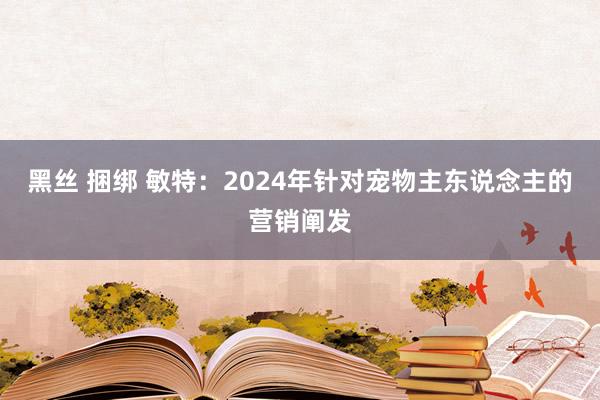 黑丝 捆绑 敏特：2024年针对宠物主东说念主的营销阐发