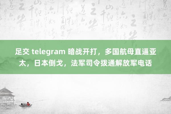足交 telegram 暗战开打，多国航母直逼亚太，日本倒戈，法军司令拨通解放军电话