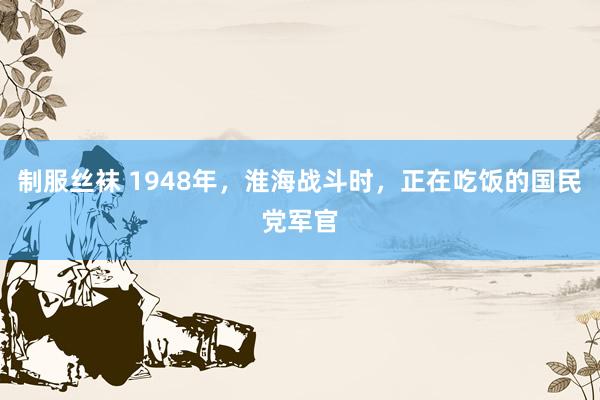 制服丝袜 1948年，淮海战斗时，正在吃饭的国民党军官