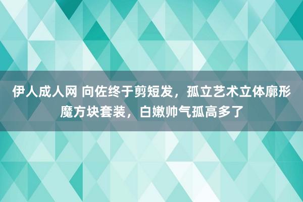 伊人成人网 向佐终于剪短发，孤立艺术立体廓形魔方块套装，白嫩帅气孤高多了