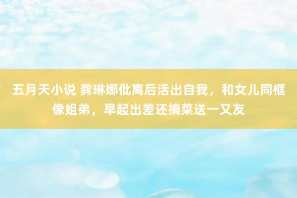 五月天小说 龚琳娜仳离后活出自我，和女儿同框像姐弟，早起出差还摘菜送一又友