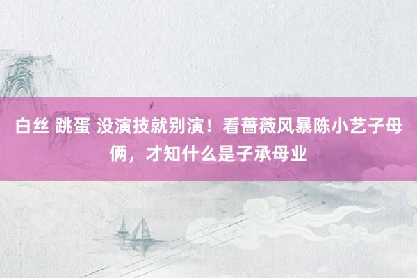白丝 跳蛋 没演技就别演！看蔷薇风暴陈小艺子母俩，才知什么是子承母业