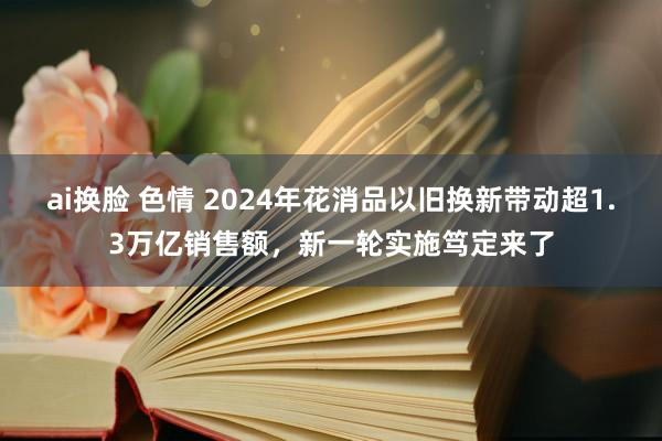 ai换脸 色情 2024年花消品以旧换新带动超1.3万亿销售额，新一轮实施笃定来了
