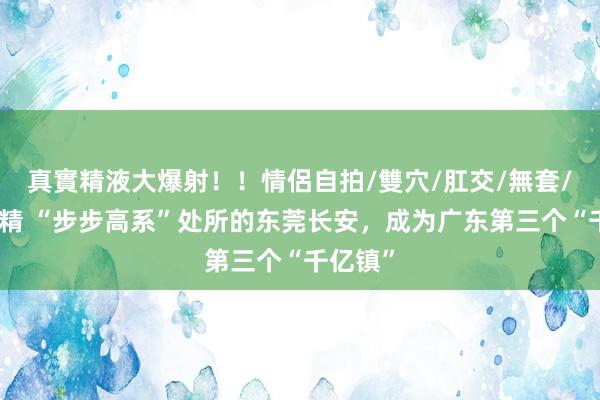 真實精液大爆射！！情侶自拍/雙穴/肛交/無套/大量噴精 “步步高系”处所的东莞长安，成为广东第三个“千亿镇”