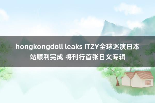 hongkongdoll leaks ITZY全球巡演日本站顺利完成 将刊行首张日文专辑