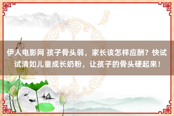 伊人电影网 孩子骨头弱，家长该怎样应酬？快试试清如儿童成长奶粉，让孩子的骨头硬起来！