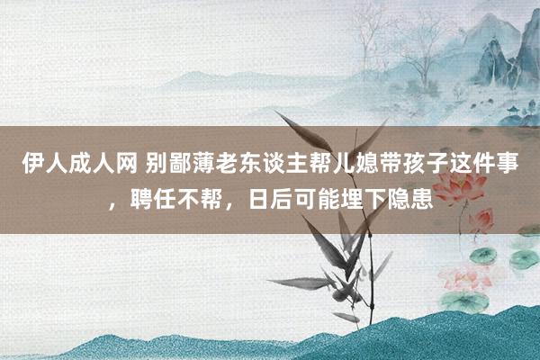 伊人成人网 别鄙薄老东谈主帮儿媳带孩子这件事，聘任不帮，日后可能埋下隐患