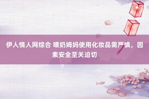 伊人情人网综合 喂奶姆妈使用化妆品需严慎，因素安全至关迫切