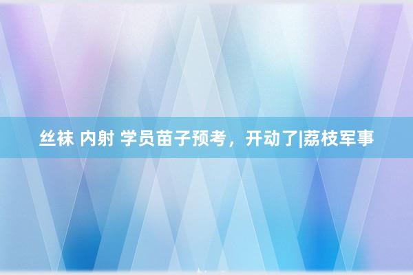 丝袜 内射 学员苗子预考，开动了|荔枝军事