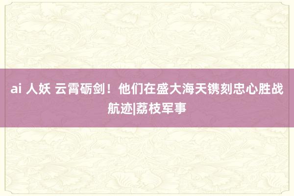 ai 人妖 云霄砺剑！他们在盛大海天镌刻忠心胜战航迹|荔枝军事