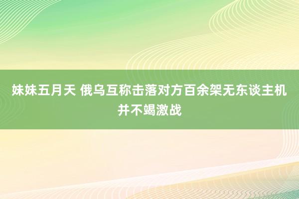 妹妹五月天 俄乌互称击落对方百余架无东谈主机并不竭激战