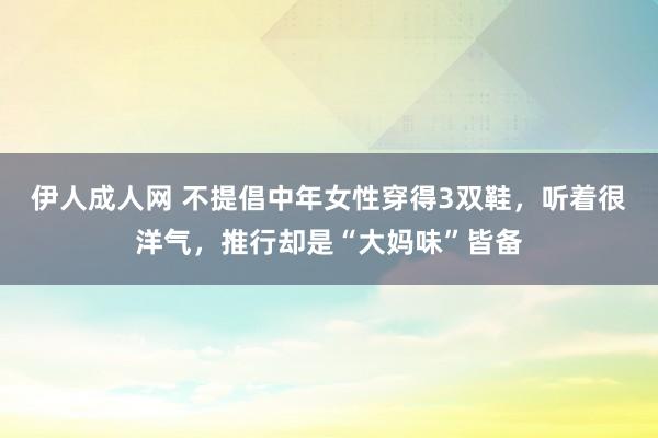 伊人成人网 不提倡中年女性穿得3双鞋，听着很洋气，推行却是“大妈味”皆备