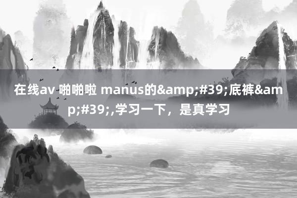在线av 啪啪啦 manus的&#39;底裤&#39;，学习一下，是真学习