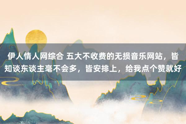 伊人情人网综合 五大不收费的无损音乐网站，皆知谈东谈主毫不会多，皆安排上，给我点个赞就好