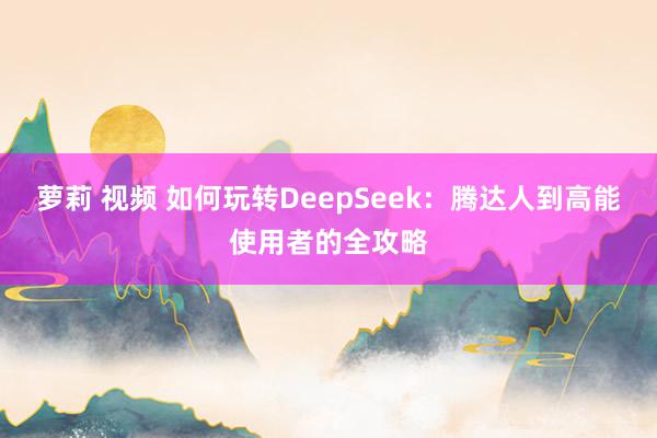 萝莉 视频 如何玩转DeepSeek：腾达人到高能使用者的全攻略