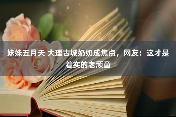 妹妹五月天 大理古城奶奶成焦点，网友：这才是着实的老顽童