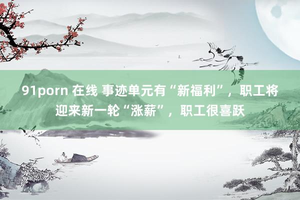 91porn 在线 事迹单元有“新福利”，职工将迎来新一轮“涨薪”，职工很喜跃