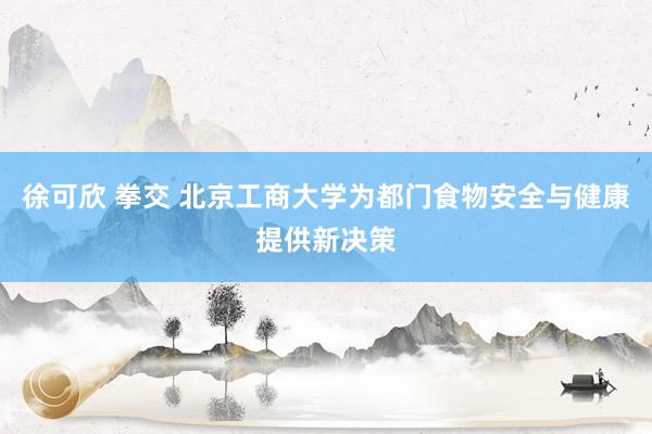徐可欣 拳交 北京工商大学为都门食物安全与健康提供新决策