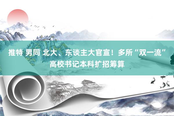 推特 男同 北大、东谈主大官宣！多所“双一流”高校书记本科扩招筹算