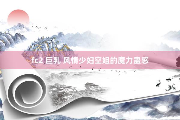 fc2 巨乳 风情少妇空姐的魔力蛊惑