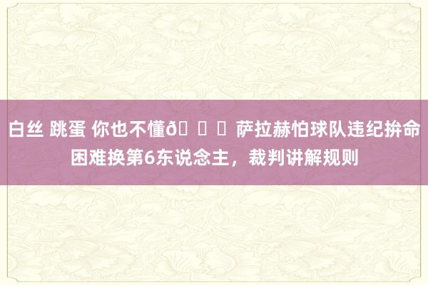 白丝 跳蛋 你也不懂😂萨拉赫怕球队违纪拚命困难换第6东说念主，裁判讲解规则