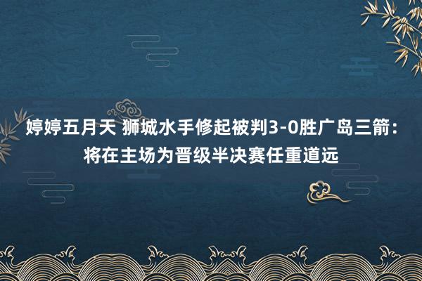 婷婷五月天 狮城水手修起被判3-0胜广岛三箭：将在主场为晋级半决赛任重道远