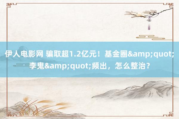伊人电影网 骗取超1.2亿元！基金圈&quot;李鬼&quot;频出，怎么整治？