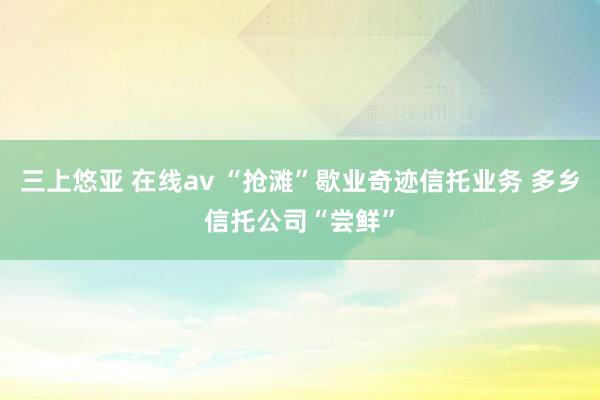 三上悠亚 在线av “抢滩”歇业奇迹信托业务 多乡信托公司“尝鲜”