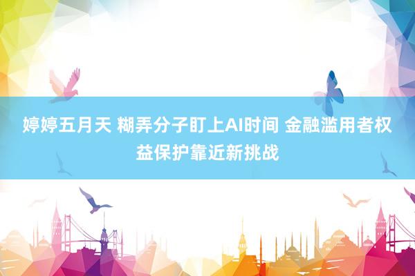 婷婷五月天 糊弄分子盯上AI时间 金融滥用者权益保护靠近新挑战