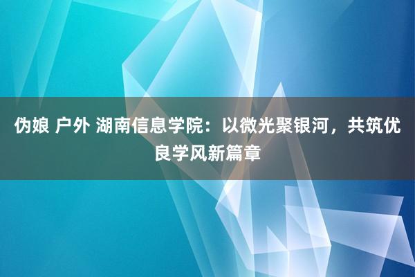 伪娘 户外 湖南信息学院：以微光聚银河，共筑优良学风新篇章