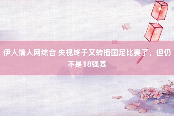 伊人情人网综合 央视终于又转播国足比赛了，但仍不是18强赛